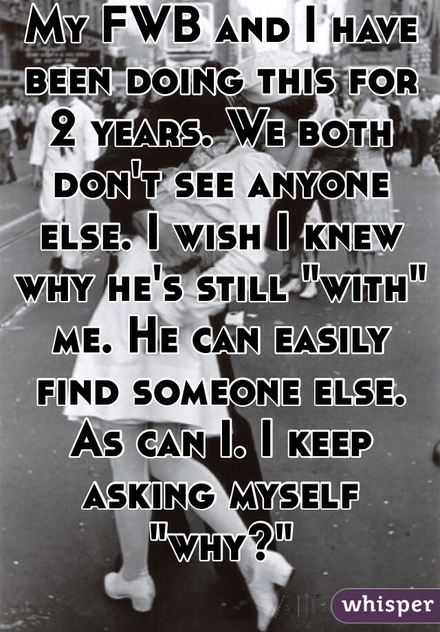 My FWB and I have been doing this for 2 years. We both don't see anyone else. I wish I knew why he's still "with" me. He can easily find someone else. As can I. I keep asking myself "why?" 