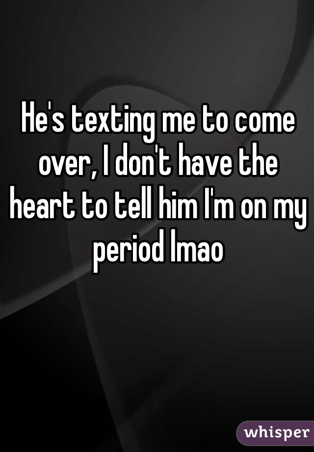 He's texting me to come over, I don't have the heart to tell him I'm on my period lmao 