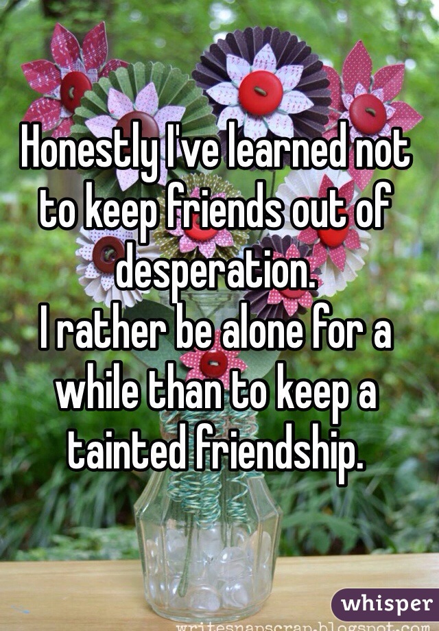 Honestly I've learned not to keep friends out of desperation. 
I rather be alone for a while than to keep a tainted friendship.