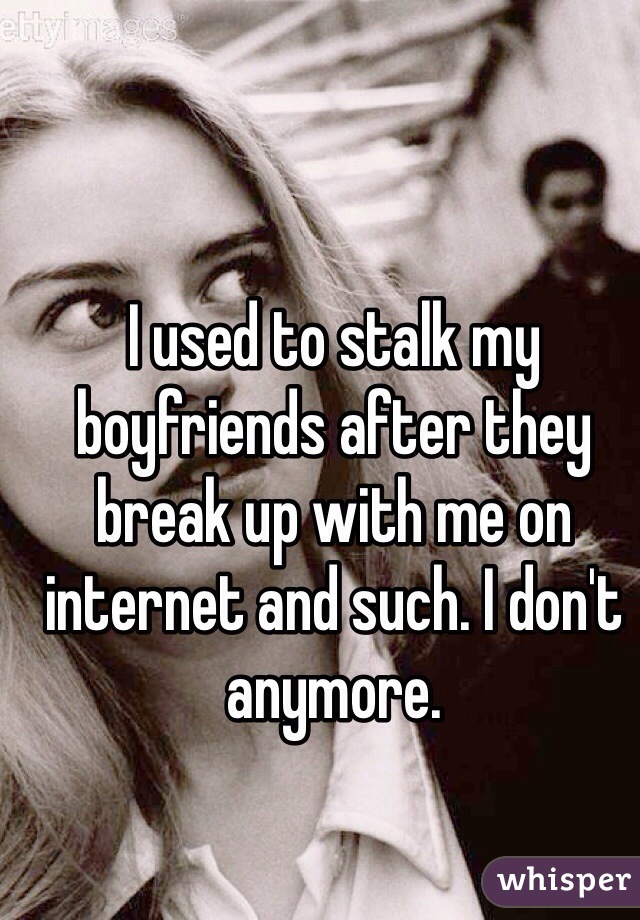 I used to stalk my boyfriends after they break up with me on internet and such. I don't anymore.