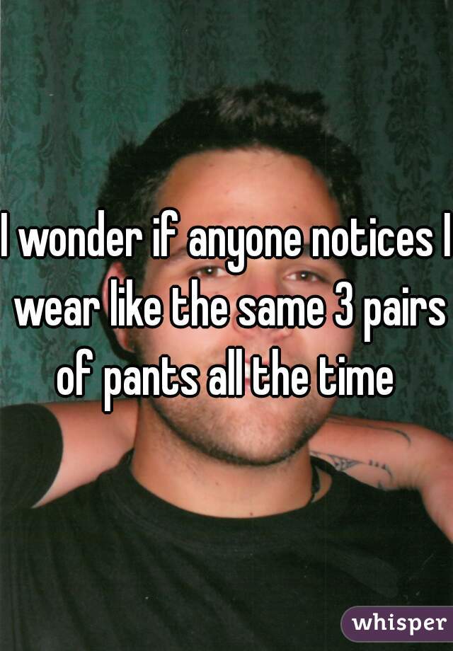 I wonder if anyone notices I wear like the same 3 pairs of pants all the time 