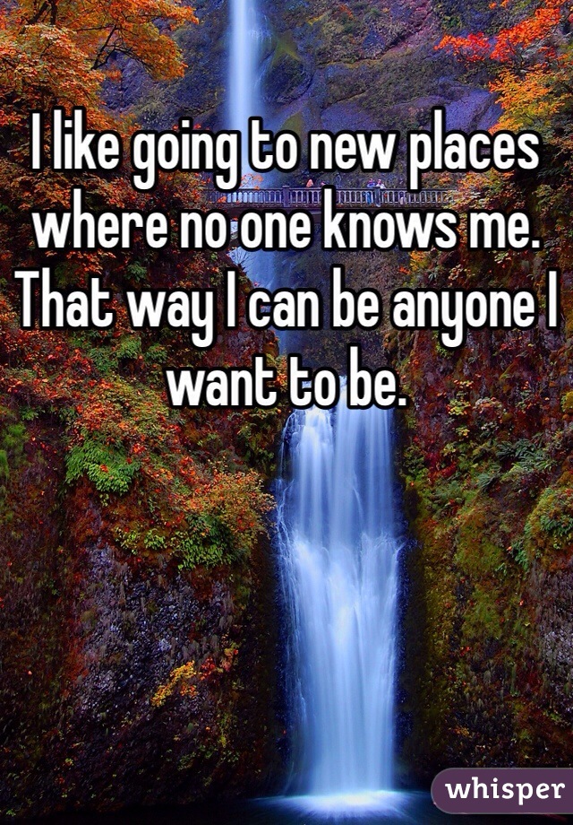 I like going to new places where no one knows me. That way I can be anyone I want to be. 