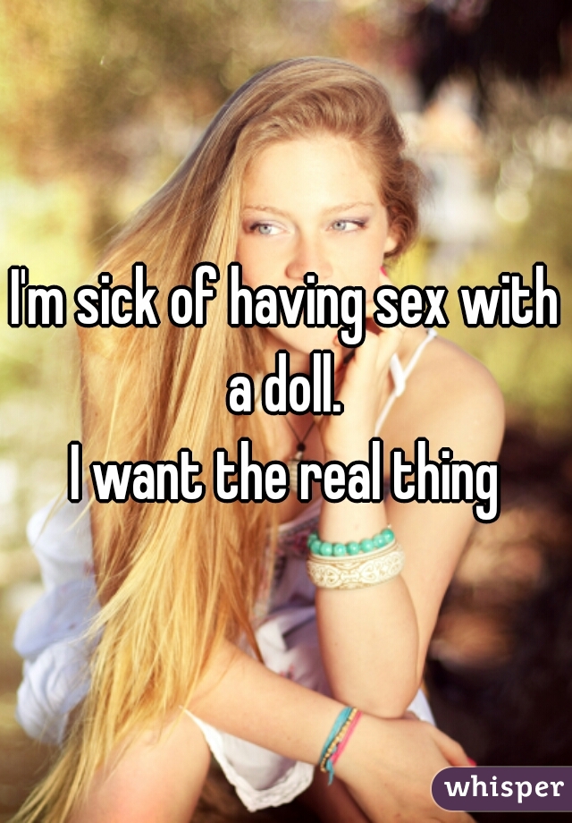 I'm sick of having sex with a doll. 
I want the real thing