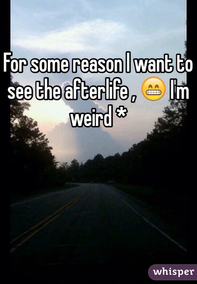 For some reason I want to see the afterlife , 😁 I'm weird *