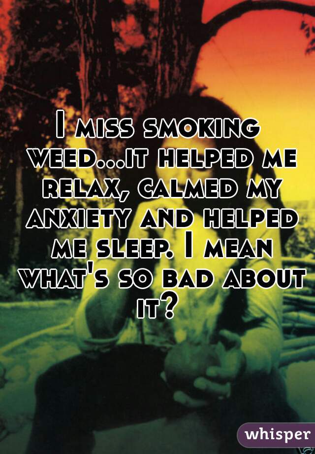 I miss smoking weed...it helped me relax, calmed my anxiety and helped me sleep. I mean what's so bad about it? 