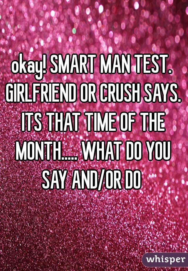 okay! SMART MAN TEST. GIRLFRIEND OR CRUSH SAYS. ITS THAT TIME OF THE MONTH..... WHAT DO YOU SAY AND/OR DO 