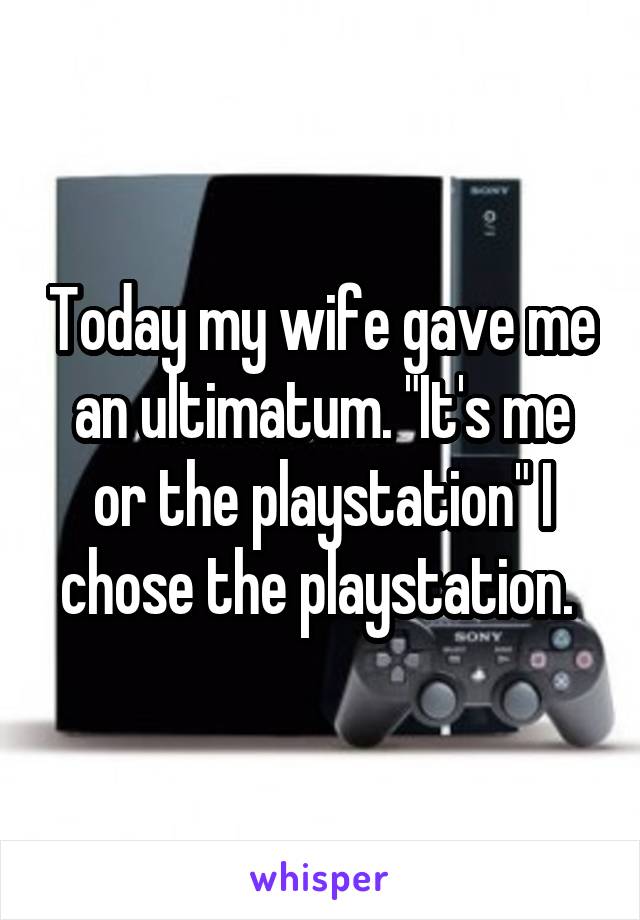 Today my wife gave me an ultimatum. "It's me or the playstation" I chose the playstation. 