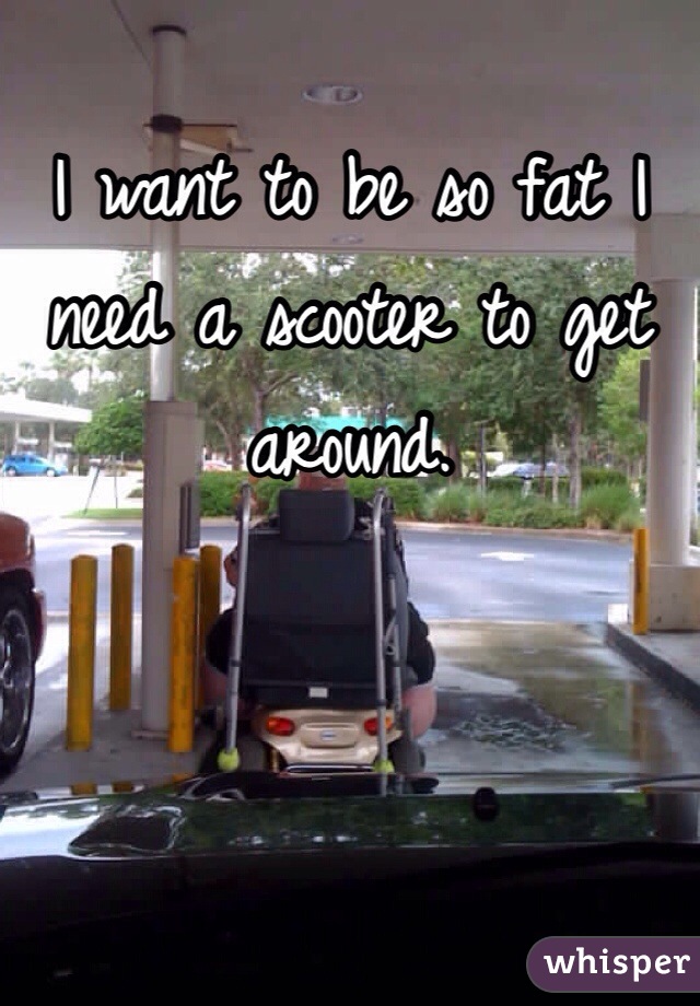 I want to be so fat I need a scooter to get around.