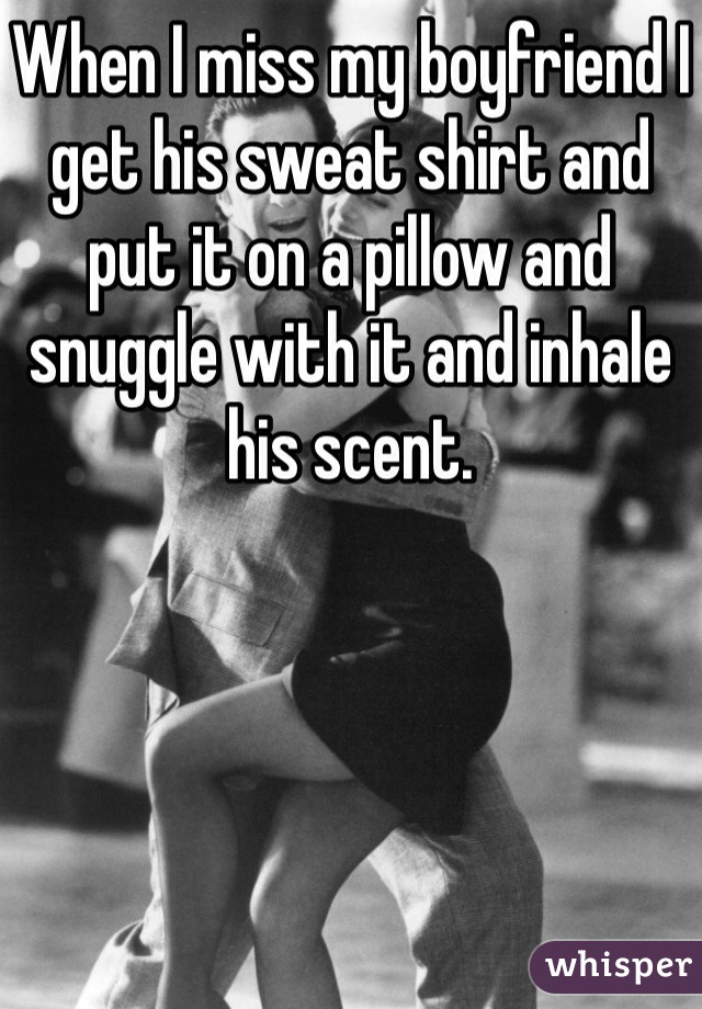 When I miss my boyfriend I get his sweat shirt and put it on a pillow and snuggle with it and inhale his scent. 