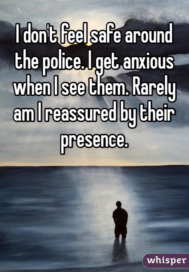 I don't feel safe around the police. I get anxious when I see them. Rarely am I reassured by their presence. 