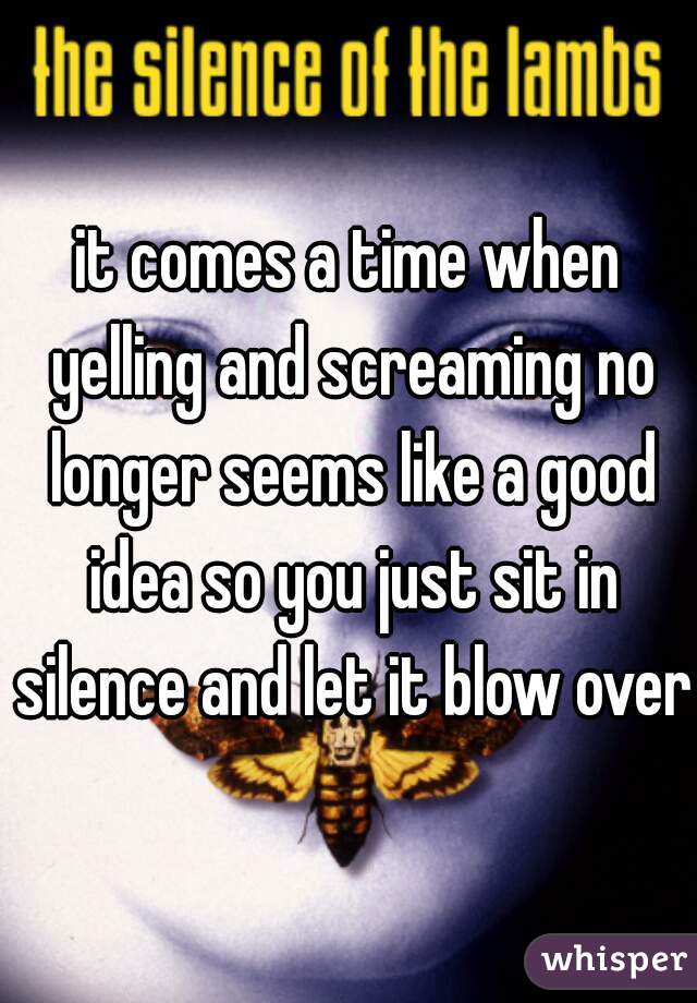 it comes a time when yelling and screaming no longer seems like a good idea so you just sit in silence and let it blow over