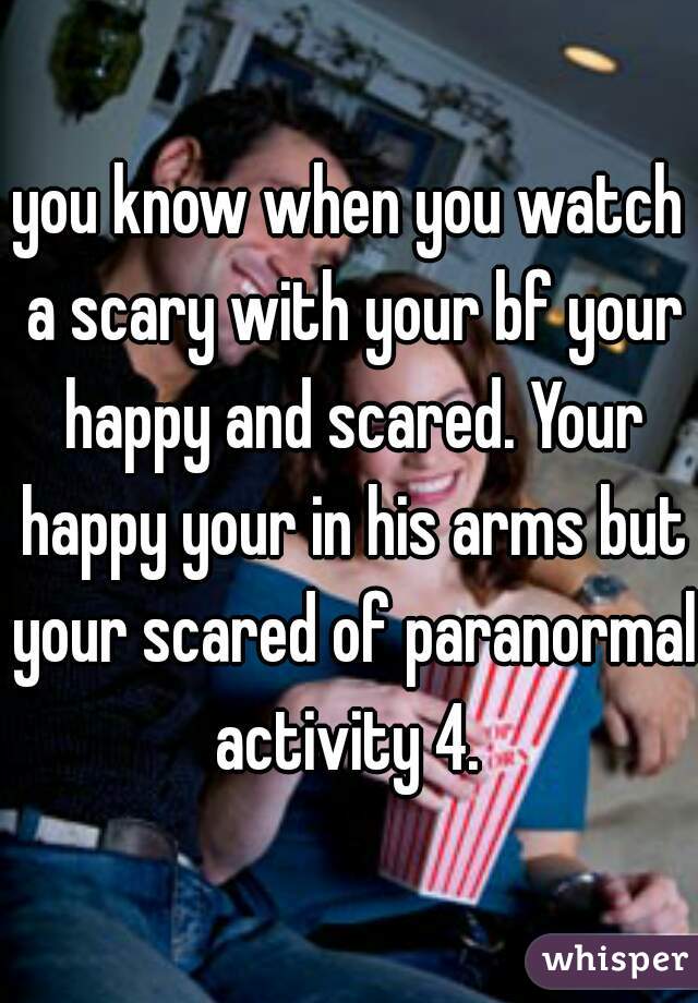 you know when you watch a scary with your bf your happy and scared. Your happy your in his arms but your scared of paranormal activity 4. 