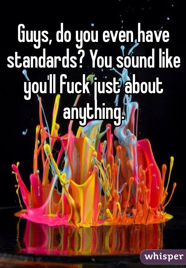 Guys, do you even have standards? You sound like you'll fuck just about anything. 