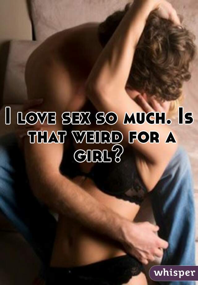 I love sex so much. Is that weird for a girl? 