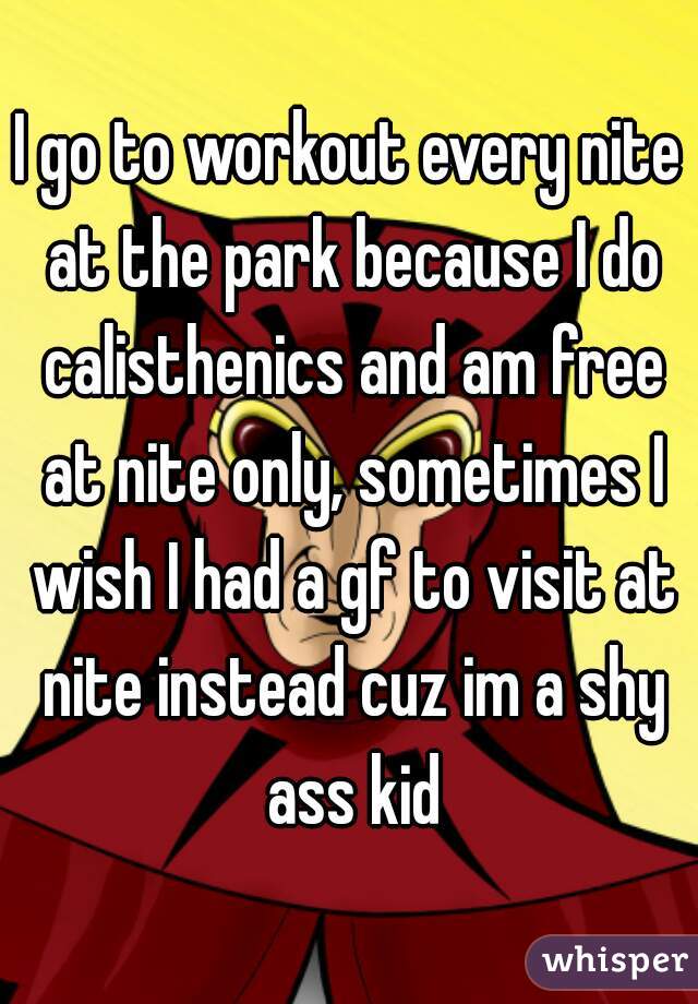 I go to workout every nite at the park because I do calisthenics and am free at nite only, sometimes I wish I had a gf to visit at nite instead cuz im a shy ass kid