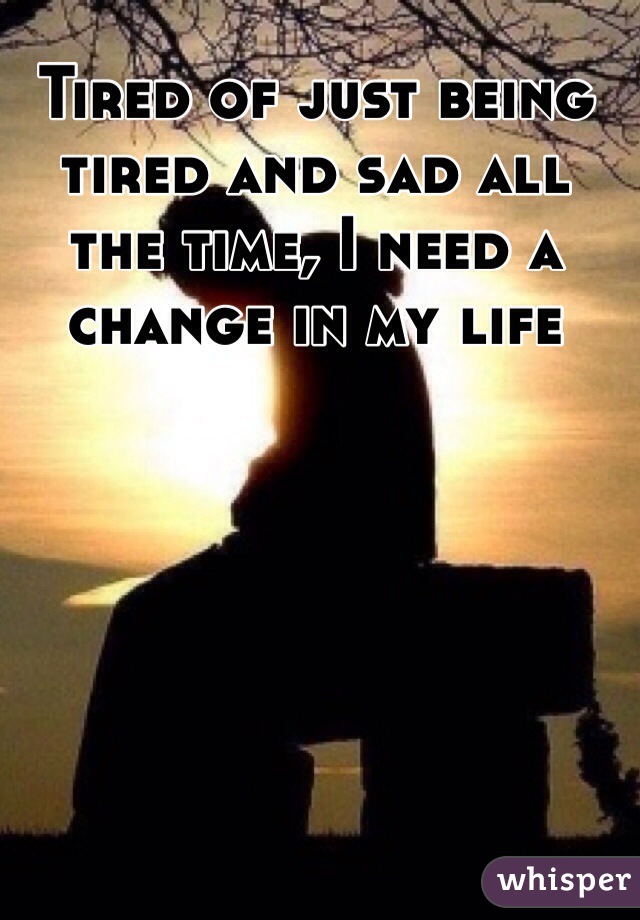 Tired of just being tired and sad all the time, I need a change in my life 
