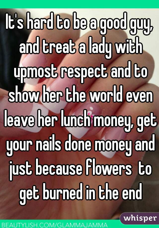 It's hard to be a good guy, and treat a lady with upmost respect and to show her the world even leave her lunch money, get your nails done money and just because flowers  to get burned in the end