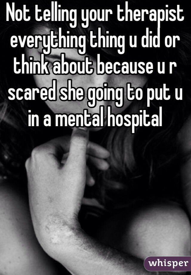 Not telling your therapist everything thing u did or think about because u r scared she going to put u in a mental hospital 