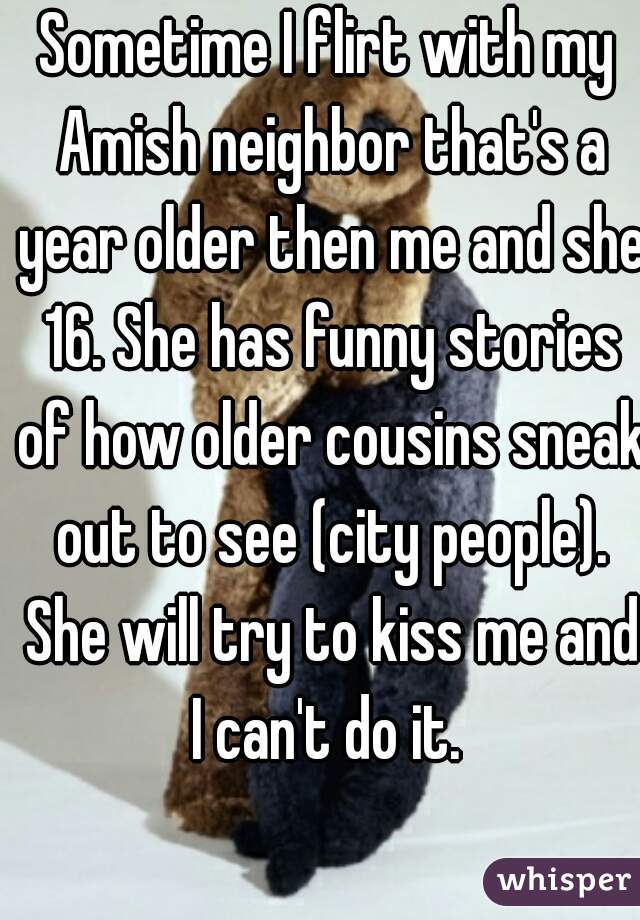 Sometime I flirt with my Amish neighbor that's a year older then me and she 16. She has funny stories of how older cousins sneak out to see (city people). She will try to kiss me and I can't do it. 