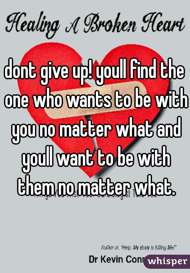 dont give up! youll find the one who wants to be with you no matter what and youll want to be with them no matter what.