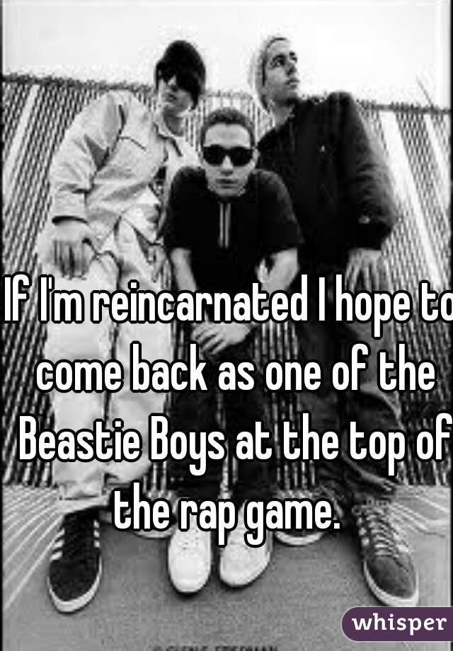 If I'm reincarnated I hope to come back as one of the Beastie Boys at the top of the rap game.  