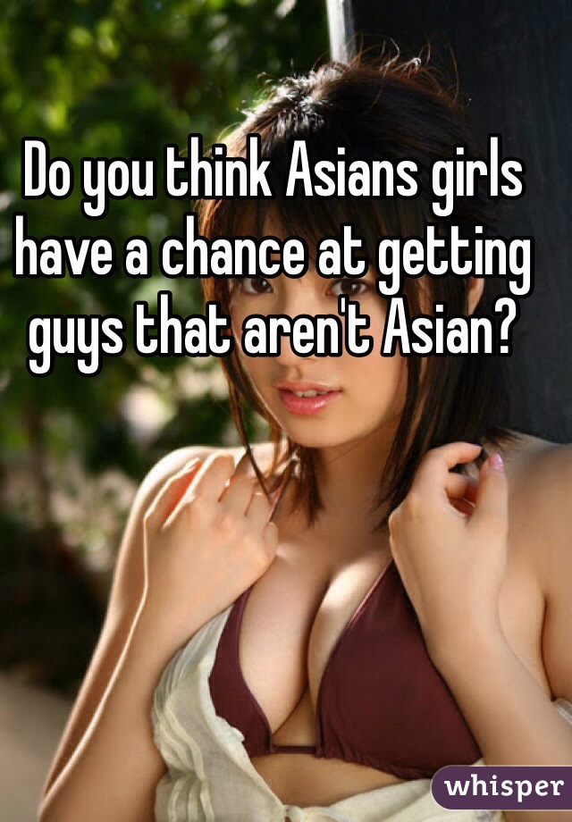 Do you think Asians girls have a chance at getting guys that aren't Asian?