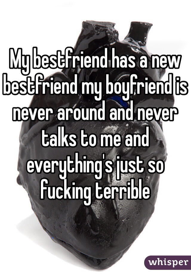 My bestfriend has a new bestfriend my boyfriend is never around and never talks to me and everything's just so fucking terrible 