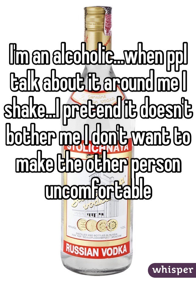 I'm an alcoholic...when ppl talk about it around me I shake...I pretend it doesn't bother me I don't want to make the other person uncomfortable 