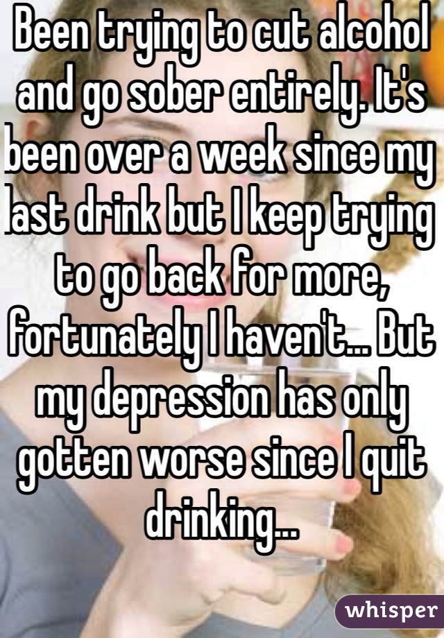 Been trying to cut alcohol and go sober entirely. It's been over a week since my last drink but I keep trying to go back for more, fortunately I haven't... But my depression has only gotten worse since I quit drinking...