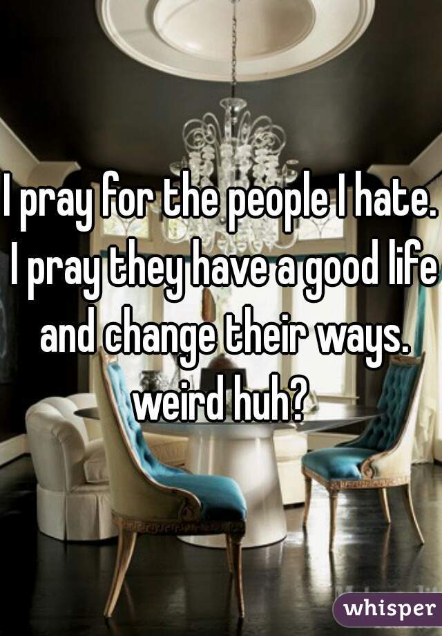 I pray for the people I hate. I pray they have a good life and change their ways. weird huh? 