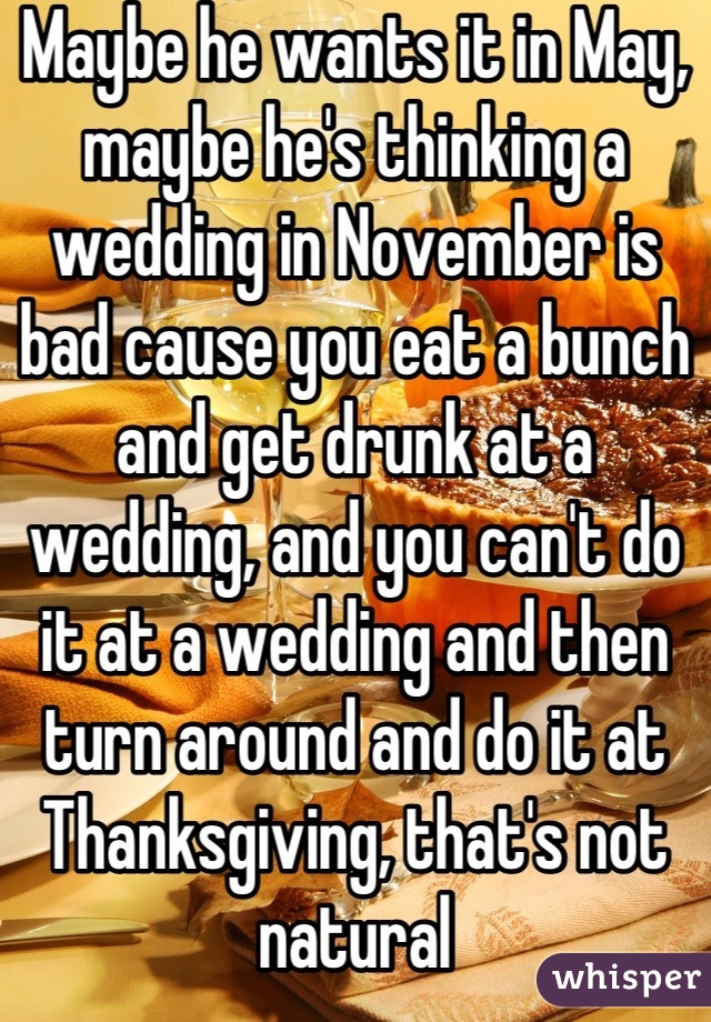 Maybe he wants it in May, maybe he's thinking a wedding in November is bad cause you eat a bunch and get drunk at a wedding, and you can't do it at a wedding and then turn around and do it at Thanksgiving, that's not natural