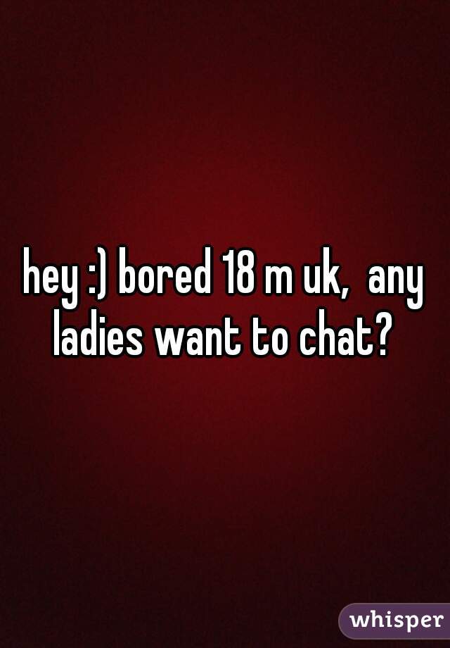 hey :) bored 18 m uk,  any ladies want to chat? 
 