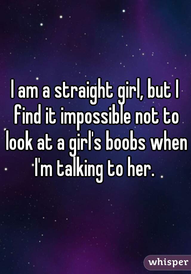 I am a straight girl, but I find it impossible not to look at a girl's boobs when I'm talking to her. 