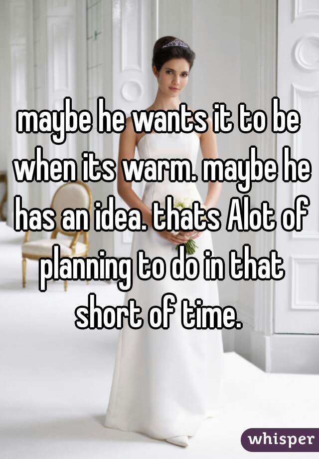 maybe he wants it to be when its warm. maybe he has an idea. thats Alot of planning to do in that short of time. 