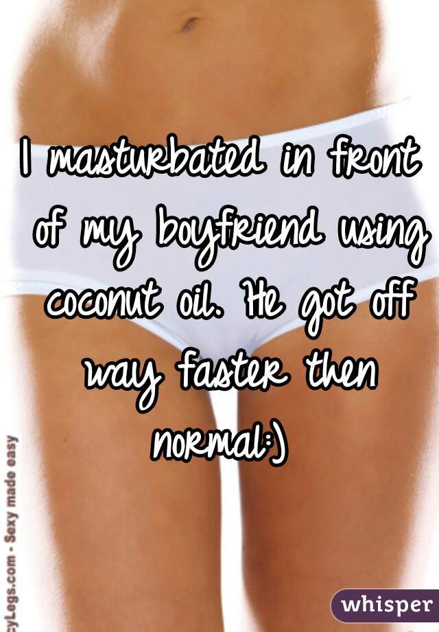 I masturbated in front of my boyfriend using coconut oil. He got off way faster then normal:) 