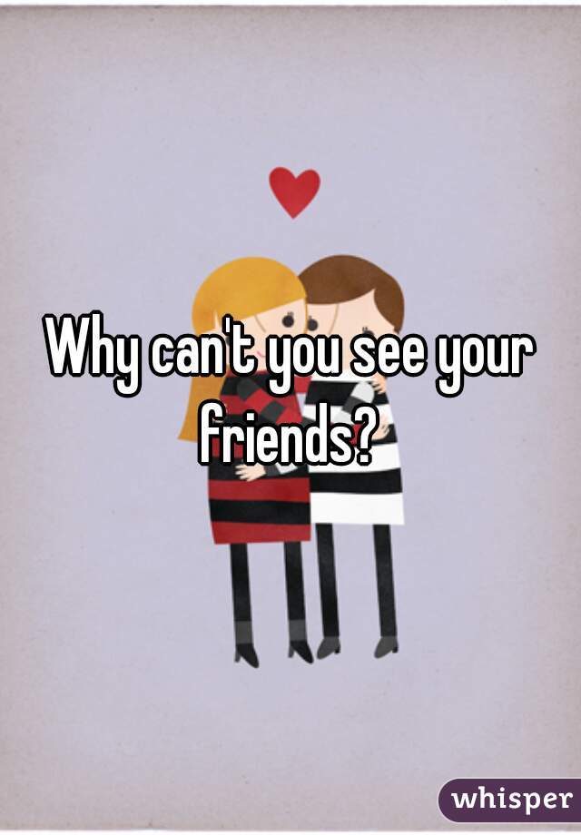 Why can't you see your friends? 