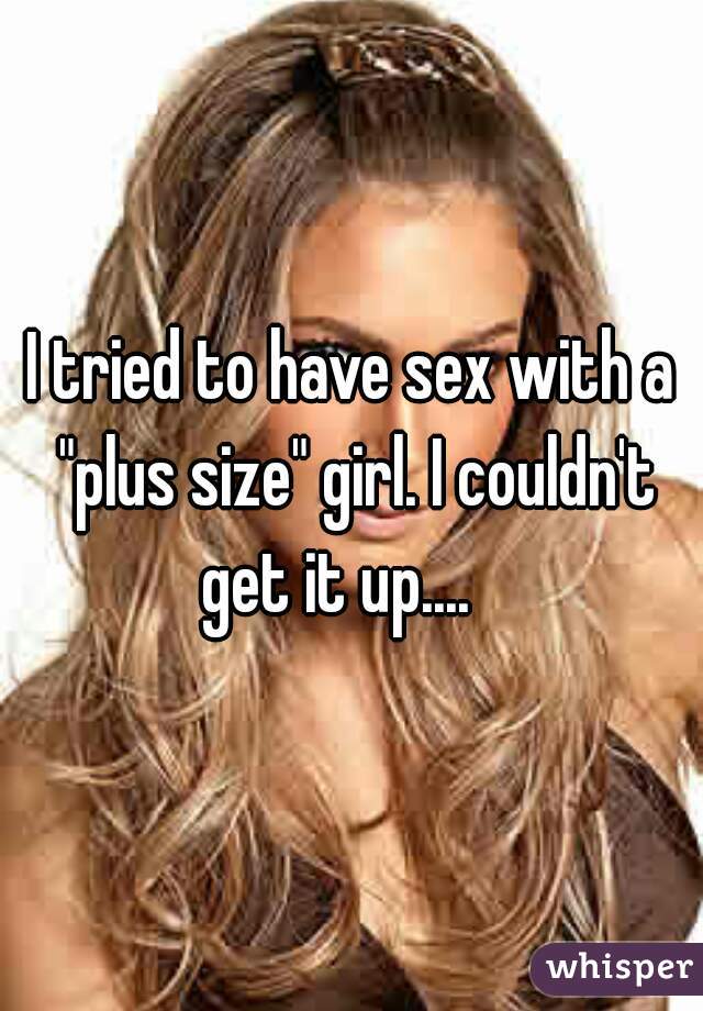 I tried to have sex with a "plus size" girl. I couldn't get it up....   