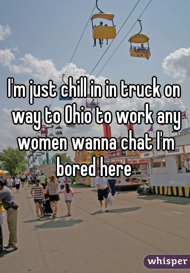 I'm just chill in in truck on way to Ohio to work any women wanna chat I'm bored here 