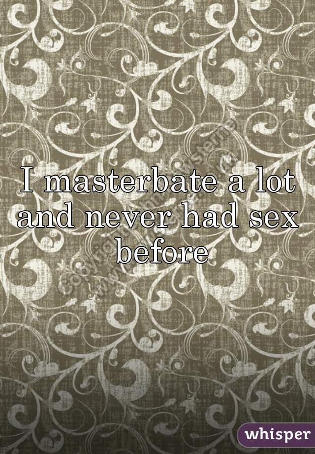 I masterbate a lot and never had sex  before