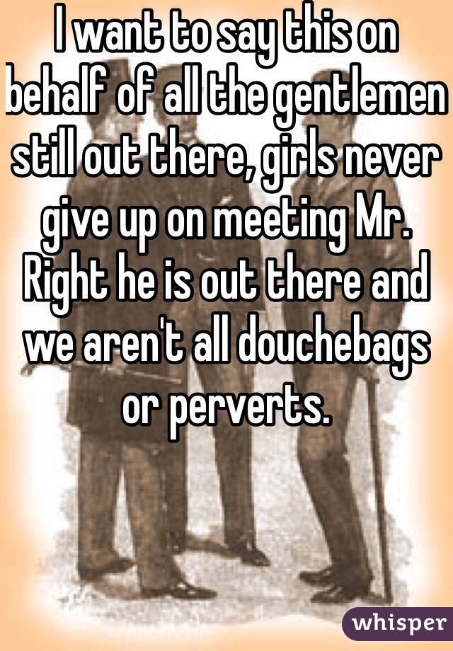 I want to say this on behalf of all the gentlemen still out there, girls never give up on meeting Mr. Right he is out there and we aren't all douchebags or perverts.