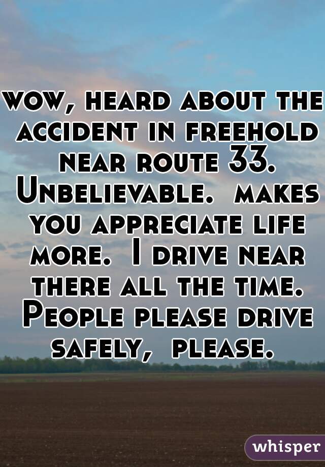 wow, heard about the accident in freehold near route 33. Unbelievable.  makes you appreciate life more.  I drive near there all the time. People please drive safely,  please. 