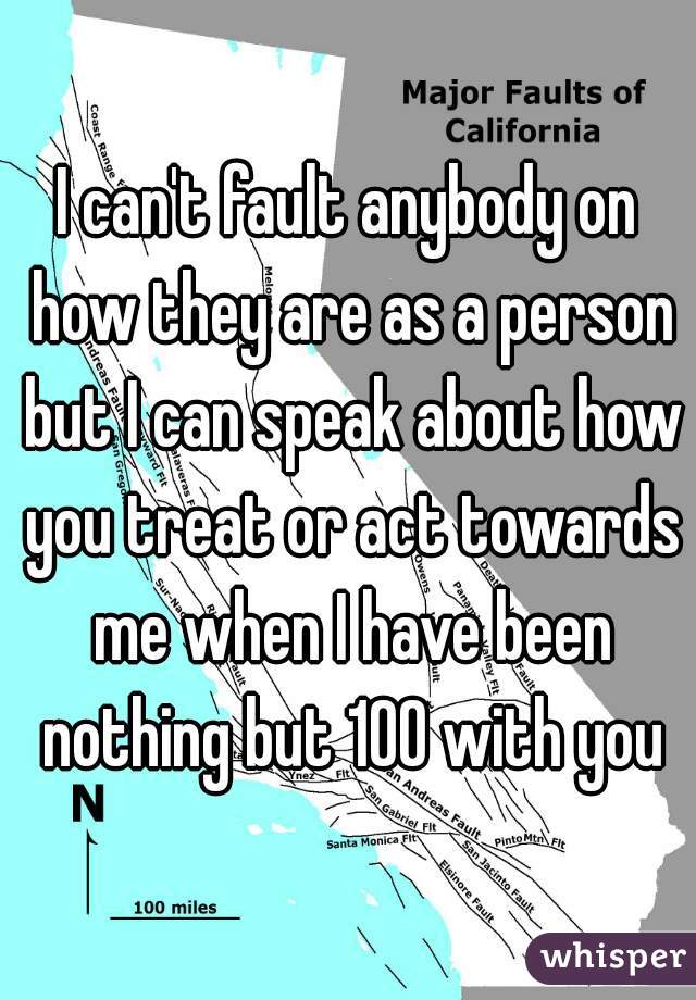 I can't fault anybody on how they are as a person but I can speak about how you treat or act towards me when I have been nothing but 100 with you