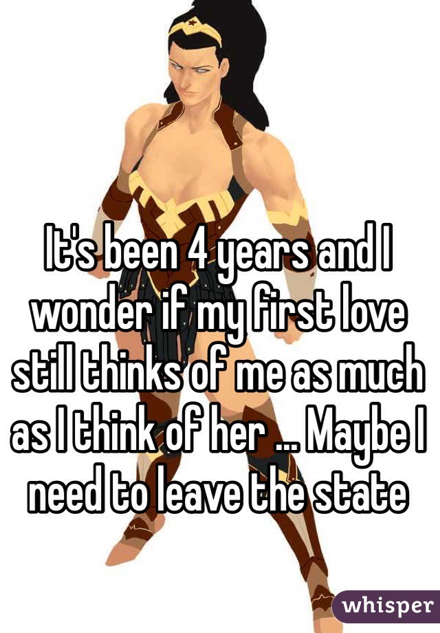 It's been 4 years and I wonder if my first love still thinks of me as much as I think of her ... Maybe I need to leave the state 