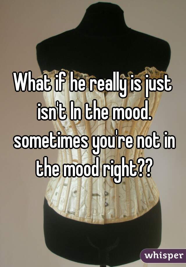 What if he really is just isn't In the mood. sometimes you're not in the mood right??