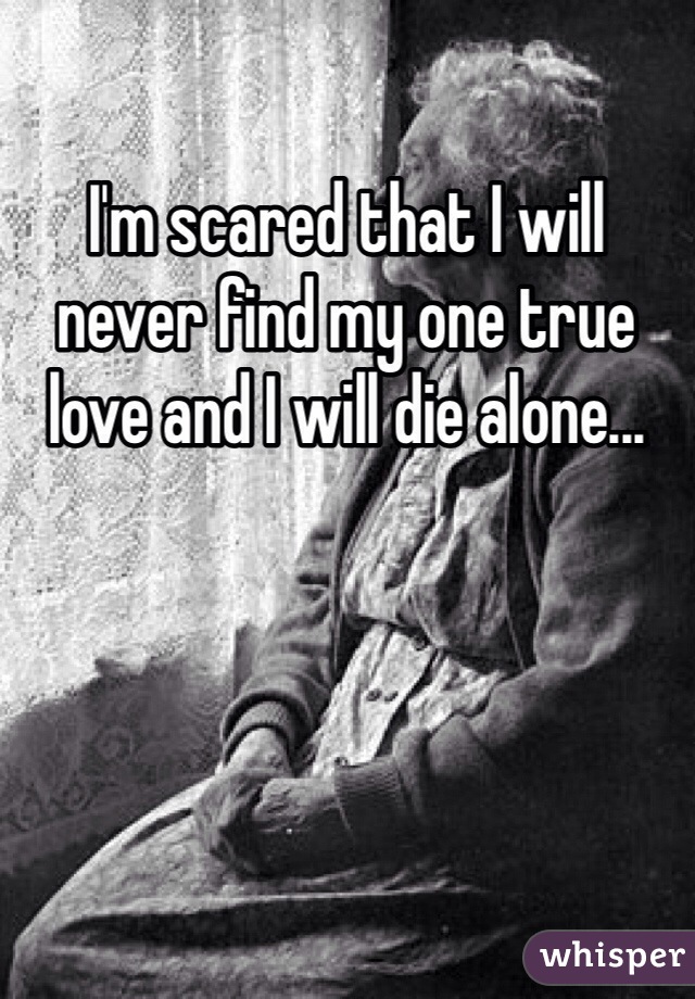 I'm scared that I will never find my one true love and I will die alone...