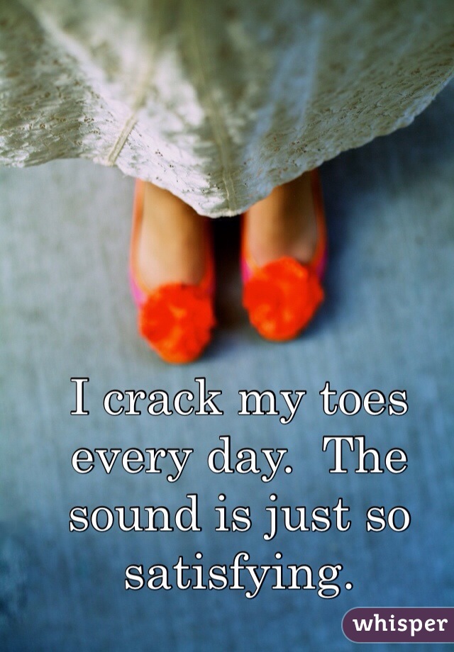 I crack my toes every day.  The sound is just so satisfying.