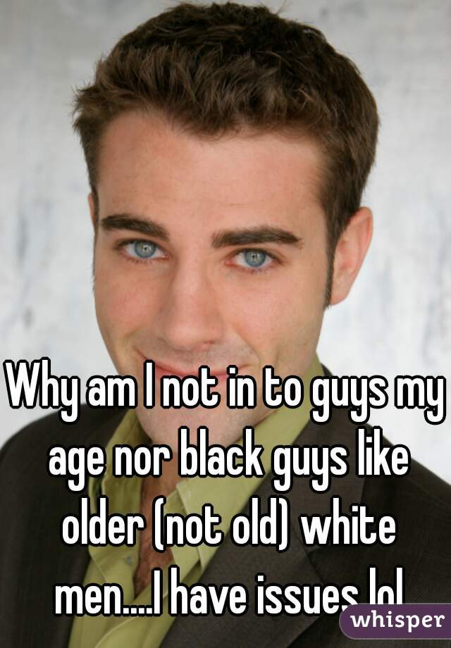 Why am I not in to guys my age nor black guys like older (not old) white men....I have issues lol