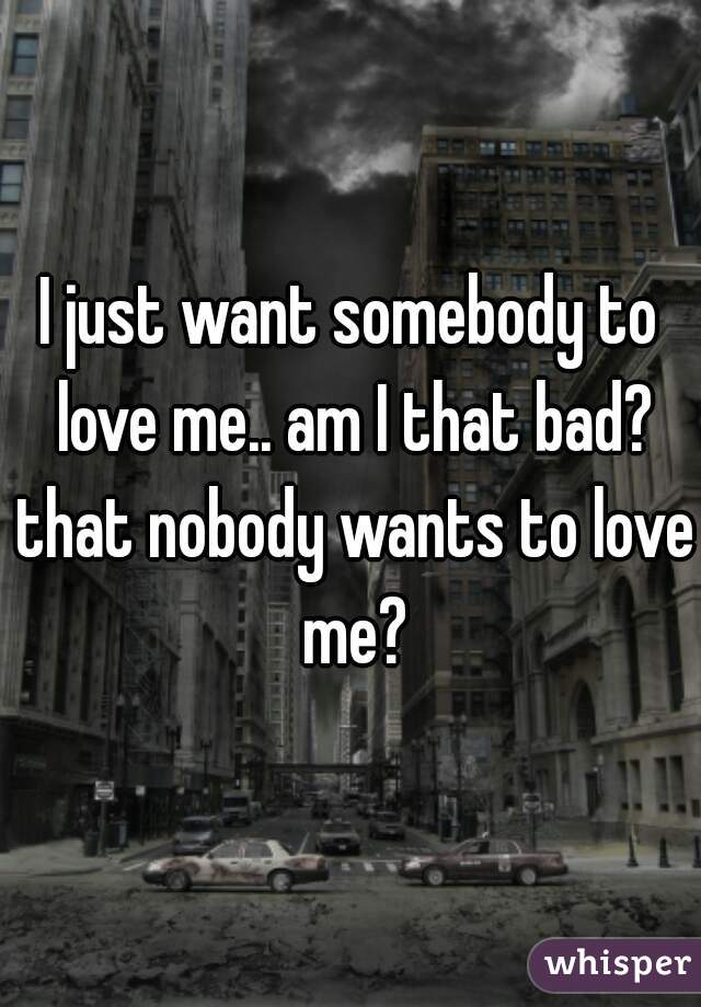 I just want somebody to love me.. am I that bad? that nobody wants to love me?