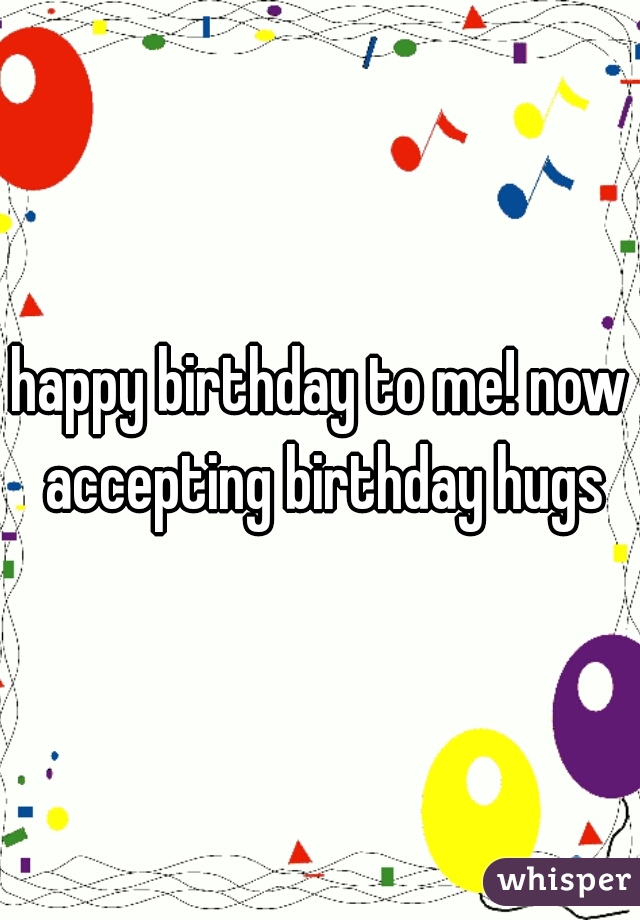 happy birthday to me! now accepting birthday hugs