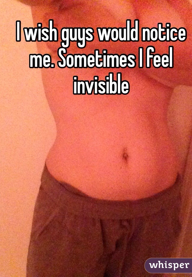 I wish guys would notice me. Sometimes I feel invisible 